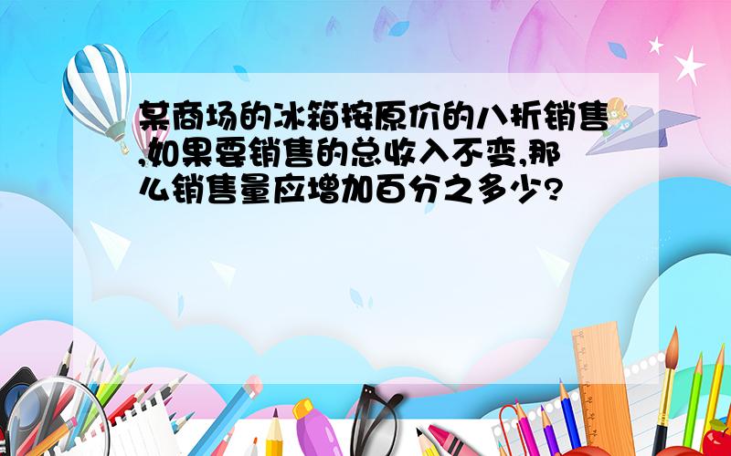 某商场的冰箱按原价的八折销售,如果要销售的总收入不变,那么销售量应增加百分之多少?