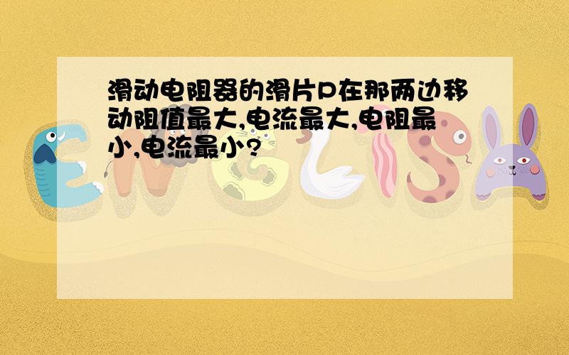 滑动电阻器的滑片P在那两边移动阻值最大,电流最大,电阻最小,电流最小?