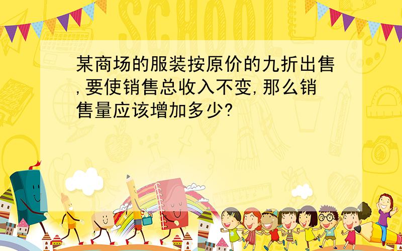 某商场的服装按原价的九折出售,要使销售总收入不变,那么销售量应该增加多少?