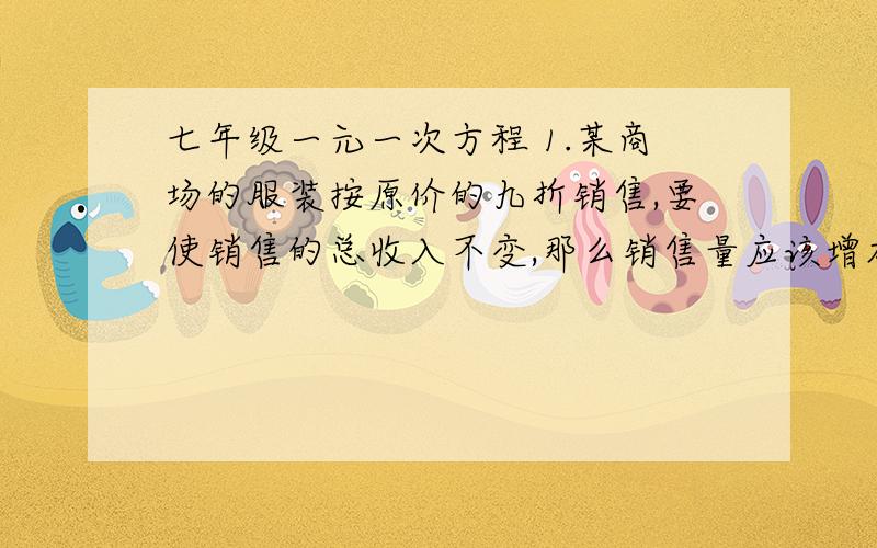 七年级一元一次方程 1.某商场的服装按原价的九折销售,要使销售的总收入不变,那么销售量应该增加多少?