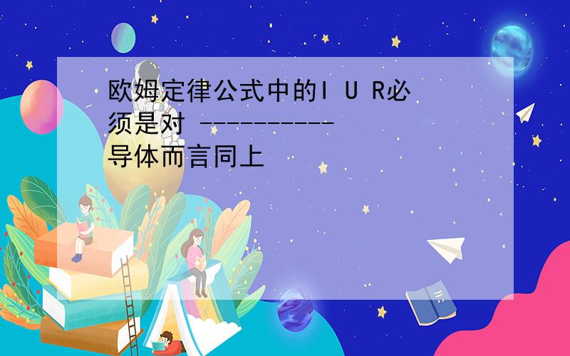 欧姆定律公式中的I U R必须是对 ----------导体而言同上