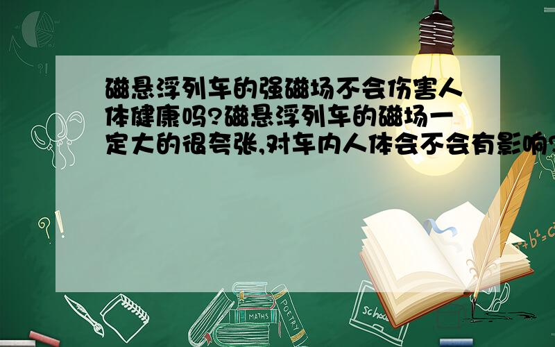 磁悬浮列车的强磁场不会伤害人体健康吗?磁悬浮列车的磁场一定大的很夸张,对车内人体会不会有影响?不是电磁波,单纯强磁场会不会影响人体?能把整列车举起来强度一定很夸张还是车与轨