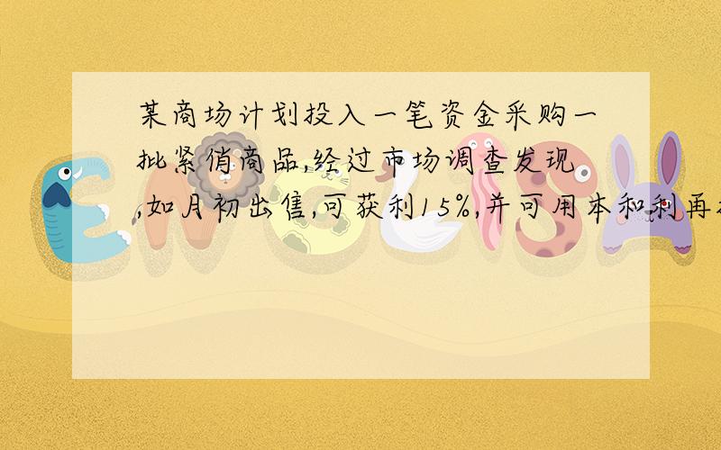 某商场计划投入一笔资金采购一批紧俏商品,经过市场调查发现,如月初出售,可获利15%,并可用本和利再投资其它商品,到月末又可获利10%；如果月末出售可获利30%,但要付出仓储费用700元.请问:1.