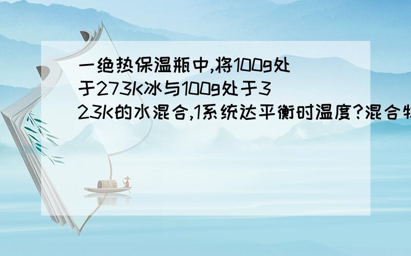 一绝热保温瓶中,将100g处于273K冰与100g处于323K的水混合,1系统达平衡时温度?混合物中水的质量?冰的熔化热Q＝333.46J/g,水的平均等压比热容《C》＝4.184J/（K*g）