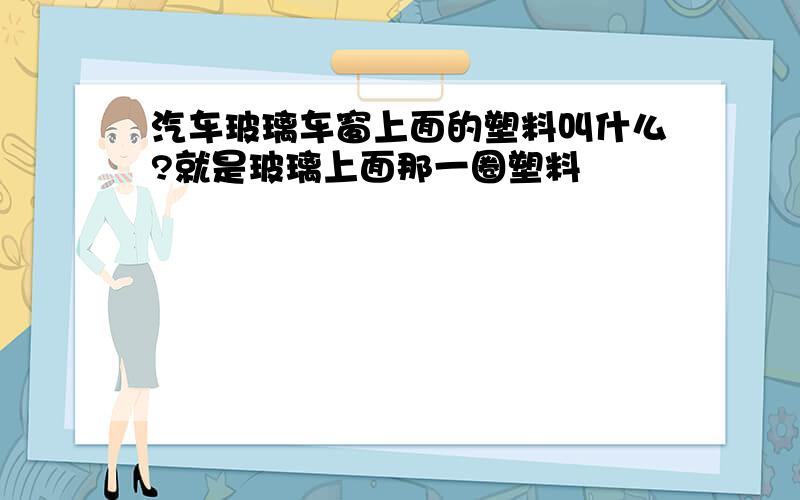 汽车玻璃车窗上面的塑料叫什么?就是玻璃上面那一圈塑料