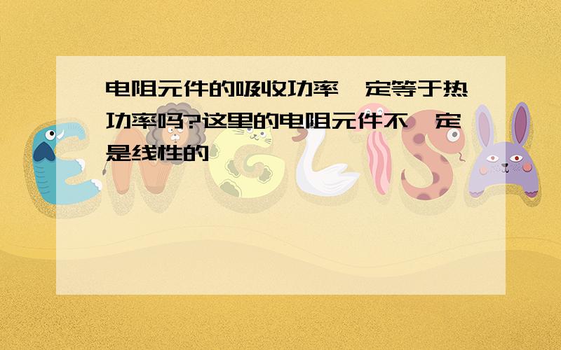 电阻元件的吸收功率一定等于热功率吗?这里的电阻元件不一定是线性的