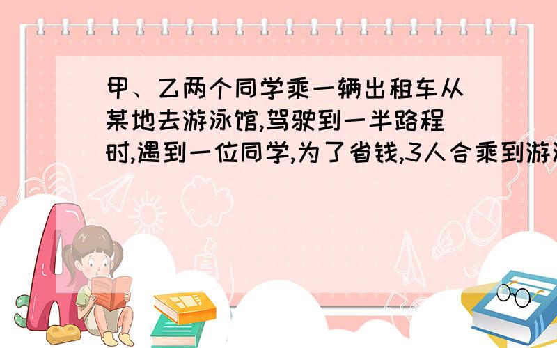 甲、乙两个同学乘一辆出租车从某地去游泳馆,驾驶到一半路程时,遇到一位同学,为了省钱,3人合乘到游泳馆,司机收费13.5元.如果按每人乘车的路程计费,后上车的这位同学应付多少钱