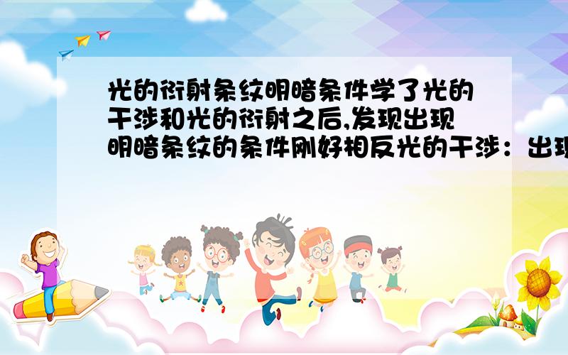 光的衍射条纹明暗条件学了光的干涉和光的衍射之后,发现出现明暗条纹的条件刚好相反光的干涉：出现明条纹,是波长的偶数倍；出现暗条纹,是波长的奇数倍而光的衍射正好相反,明条纹是奇