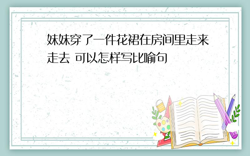 妹妹穿了一件花裙在房间里走来走去 可以怎样写比喻句