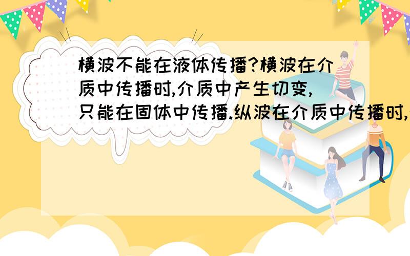 横波不能在液体传播?横波在介质中传播时,介质中产生切变,只能在固体中传播.纵波在介质中传播时,介质中产生容变,能在固体,液体,气体中传播.怎样理解“切变”和“容变”