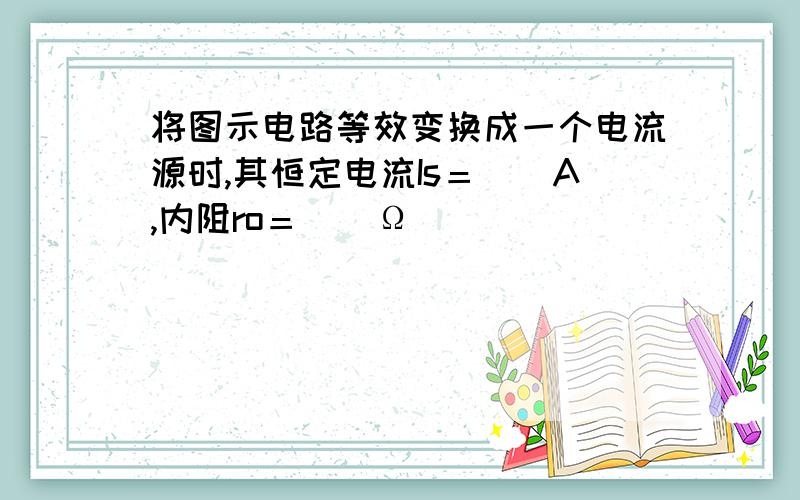 将图示电路等效变换成一个电流源时,其恒定电流Is＝（）A,内阻ro＝（）Ω