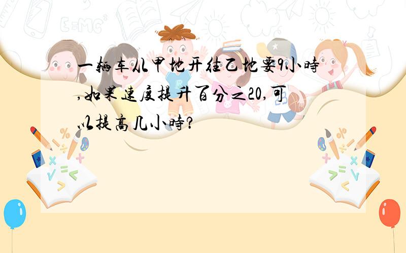 一辆车从甲地开往乙地要9小时,如果速度提升百分之20,可以提高几小时?