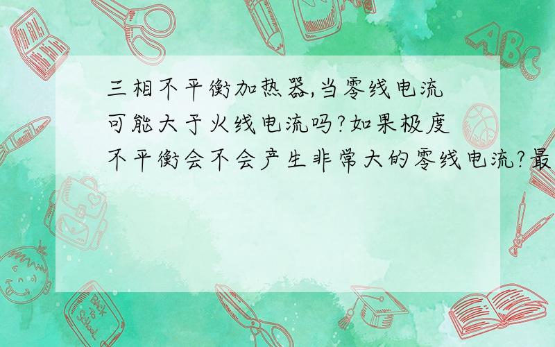 三相不平衡加热器,当零线电流可能大于火线电流吗?如果极度不平衡会不会产生非常大的零线电流?最好是用数学公式说明下,越详细越好,