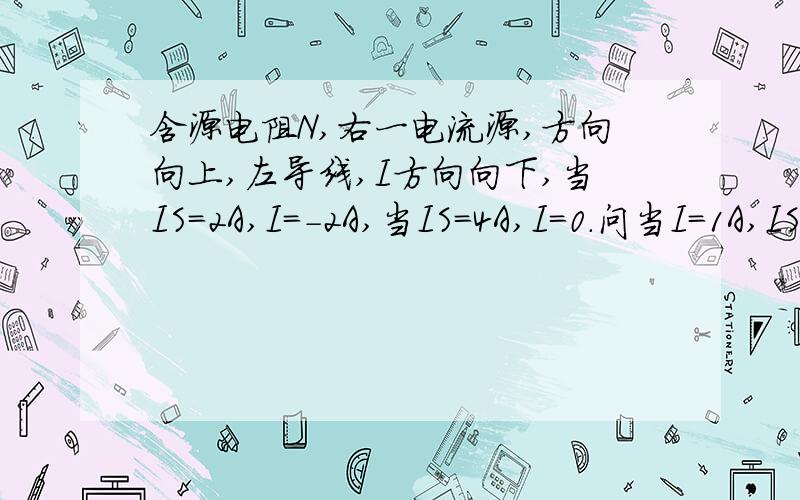 含源电阻N,右一电流源,方向向上,左导线,I方向向下,当IS=2A,I=-2A,当IS=4A,I=0.问当I=1A,IS=?