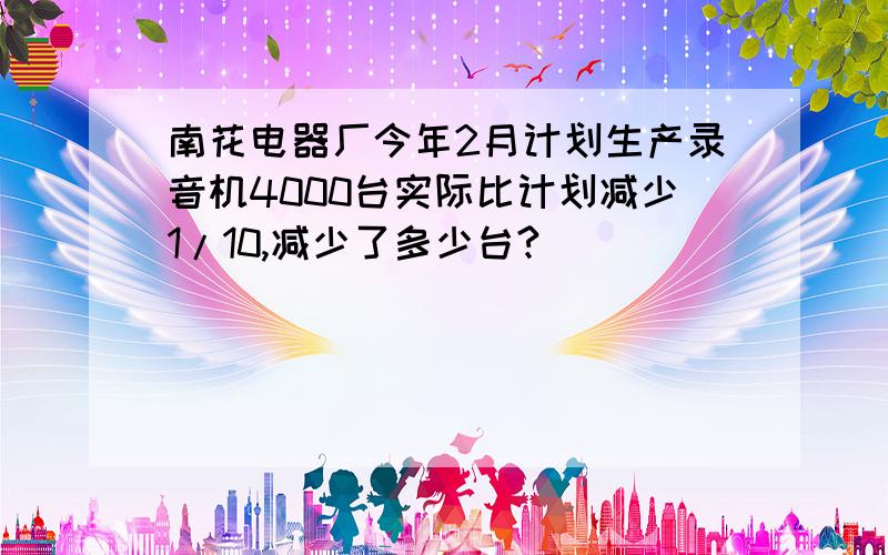 南花电器厂今年2月计划生产录音机4000台实际比计划减少1/10,减少了多少台?