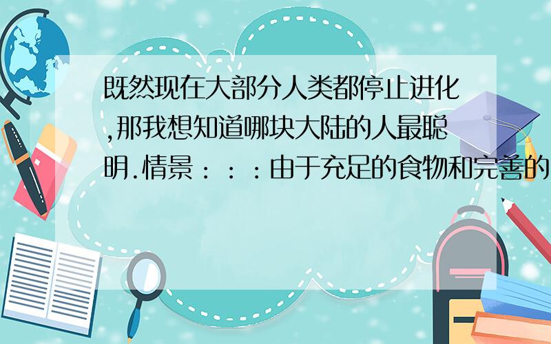 既然现在大部分人类都停止进化,那我想知道哪块大陆的人最聪明.情景：：：由于充足的食物和完善的医疗体系,现今世界大部分人类已经摆脱了自然选择.在几十万年前,超级大陆由于地壳运