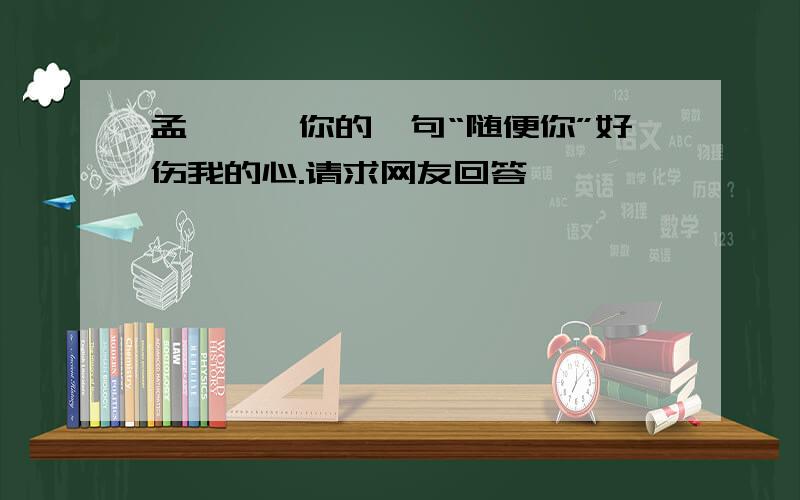 孟娟娟,你的一句“随便你”好伤我的心.请求网友回答