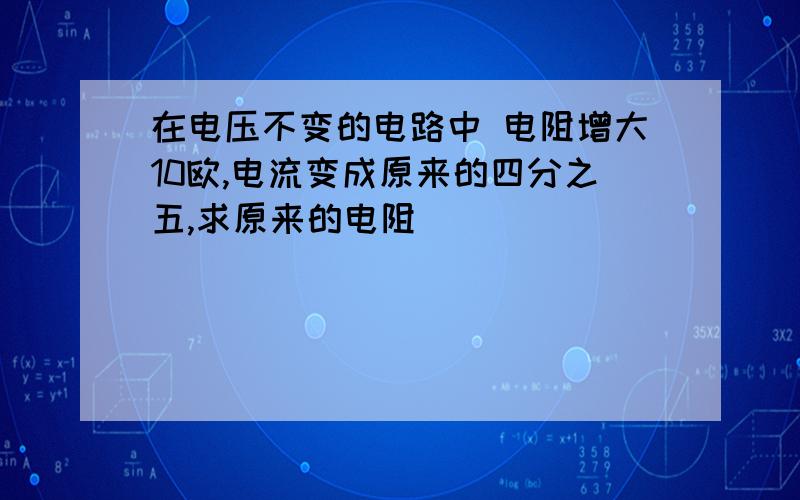 在电压不变的电路中 电阻增大10欧,电流变成原来的四分之五,求原来的电阻