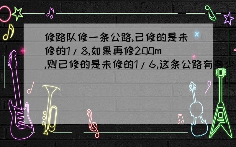 修路队修一条公路,已修的是未修的1/8,如果再修200m,则已修的是未修的1/6,这条公路有多少米?记得列式计算