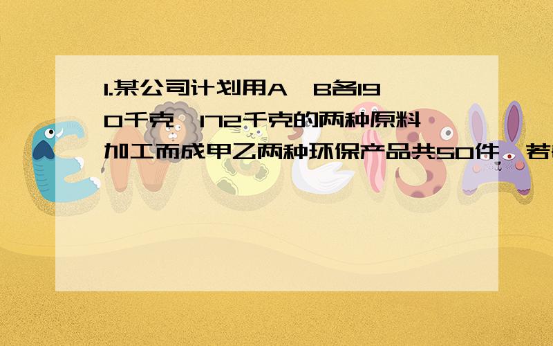 1.某公司计划用A,B各190千克,172千克的两种原料加工而成甲乙两种环保产品共50件,若每件产品所需的原料如下:A:甲 5千克 乙 2千克B:甲 2千克 乙 4千克(1)设加工甲产品x件,则乙产品( )件;共需A原料