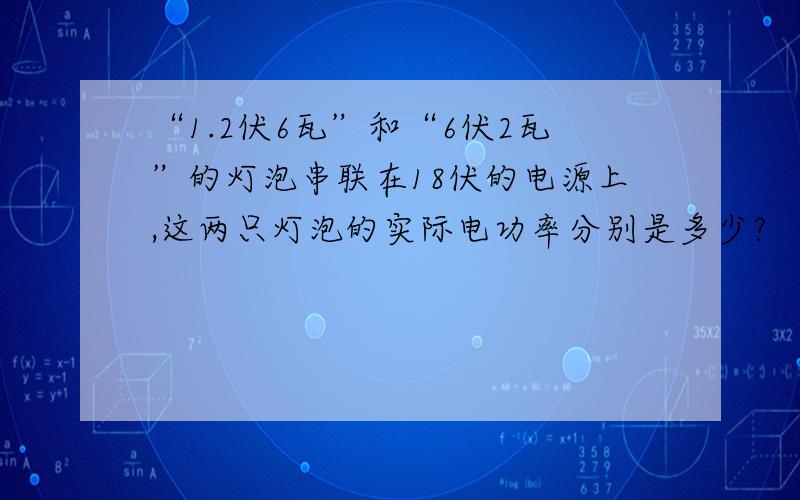 “1.2伏6瓦”和“6伏2瓦”的灯泡串联在18伏的电源上,这两只灯泡的实际电功率分别是多少?