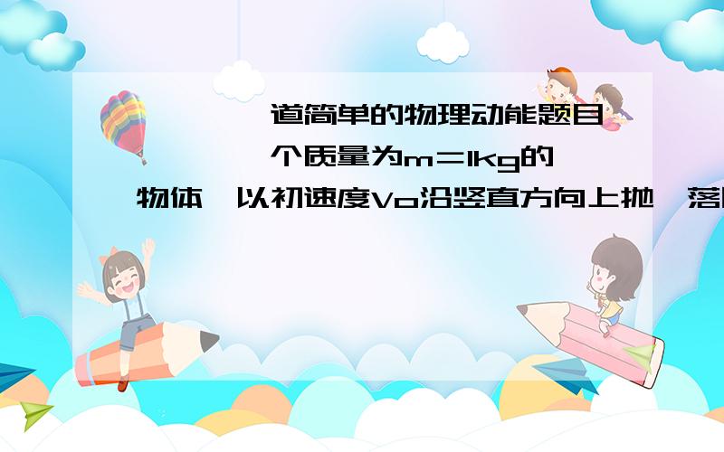 ■■■一道简单的物理动能题目■■■一个质量为m＝1kg的物体,以初速度Vo沿竖直方向上抛,落回原处时速度大小为初速度的3/4,求物体在运动过程中所受空气的平均阻力是多大?