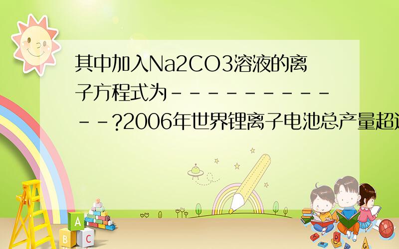 其中加入Na2CO3溶液的离子方程式为-----------?2006年世界锂离子电池总产量超过25亿只,锂电池消耗量巨大,对不可再生的金属资源的消耗是相当大的.因此锂离子电池回收具有重要意义,其中需要重