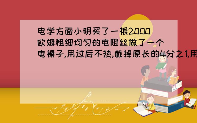 电学方面小明买了一根2000欧姆粗细均匀的电阻丝做了一个电褥子,用过后不热,截掉原长的4分之1,用后正常发热,改造后褥子功率是多少（ ）瓦每分钟产生的热量是多少（ ）焦耳我很清楚电阻