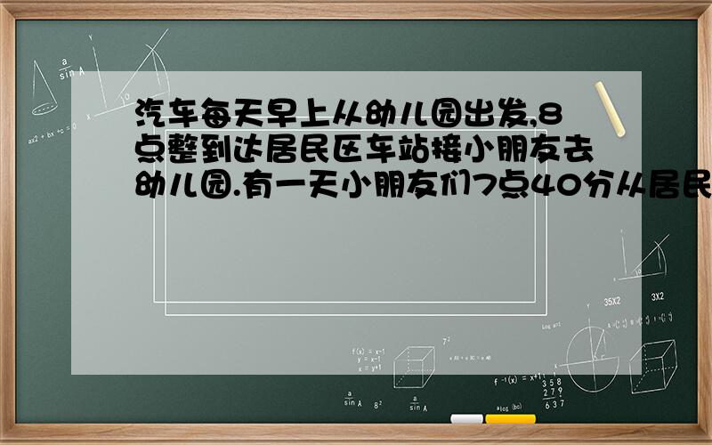 汽车每天早上从幼儿园出发,8点整到达居民区车站接小朋友去幼儿园.有一天小朋友们7点40分从居民区车站出发走向幼儿园,在路上遇到汽车后上车到幼儿园,结果比平常提早了4分钟到达.汽车的