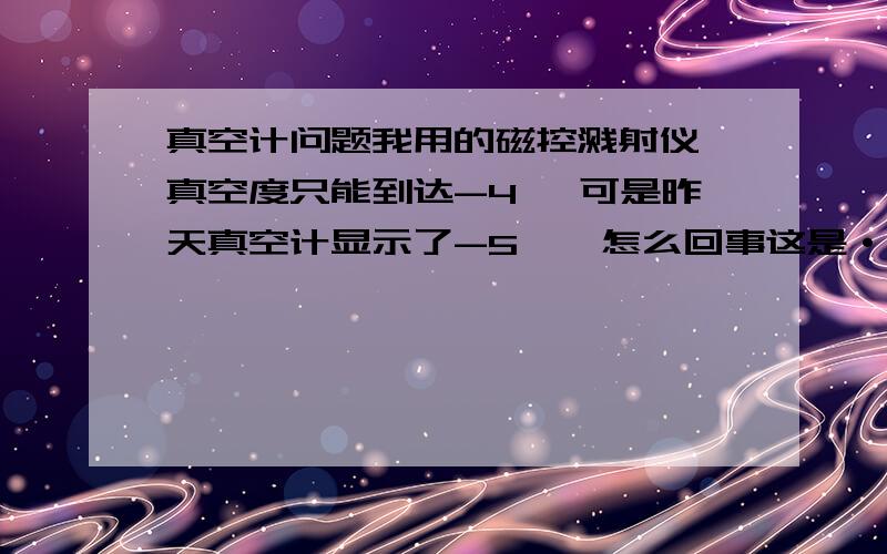 真空计问题我用的磁控溅射仪,真空度只能到达-4 ,可是昨天真空计显示了-5  ,怎么回事这是·~~急