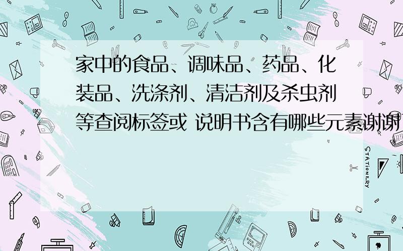 家中的食品、调味品、药品、化装品、洗涤剂、清洁剂及杀虫剂等查阅标签或 说明书含有哪些元素谢谢了,大�