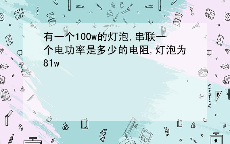 有一个100w的灯泡,串联一个电功率是多少的电阻,灯泡为81w