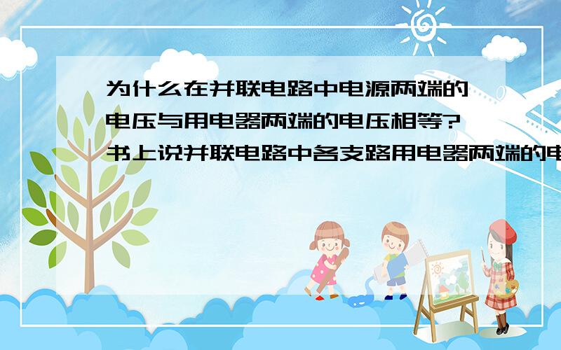 为什么在并联电路中电源两端的电压与用电器两端的电压相等?书上说并联电路中各支路用电器两端的电压等于电源两端的电压.为什么?我才上初二,还没学电势差之类的,