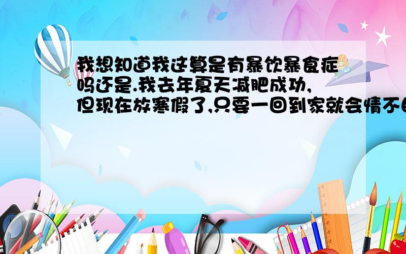 我想知道我这算是有暴饮暴食症吗还是.我去年夏天减肥成功,但现在放寒假了,只要一回到家就会情不自禁、无法控制的暴饮暴食,吃完之后又会很后悔,想抠喉咙.这种行为不断在家反复发生.我