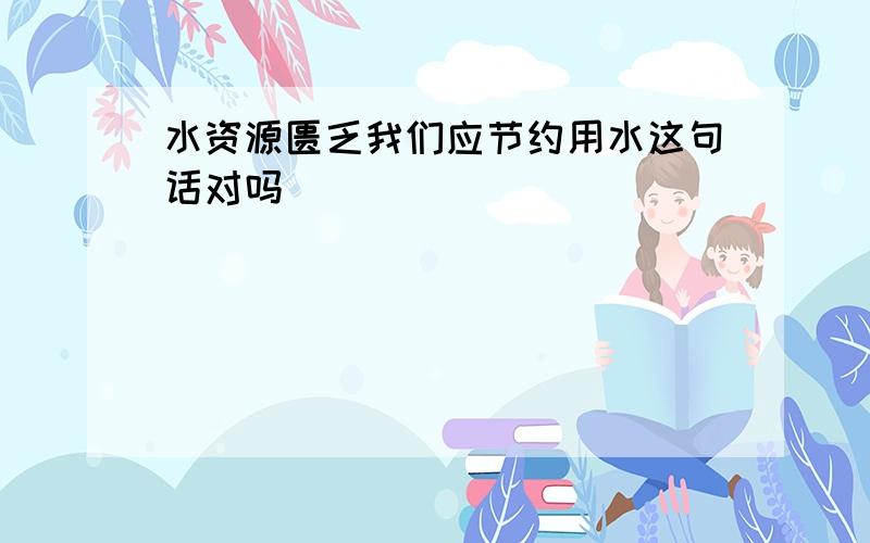 水资源匮乏我们应节约用水这句话对吗