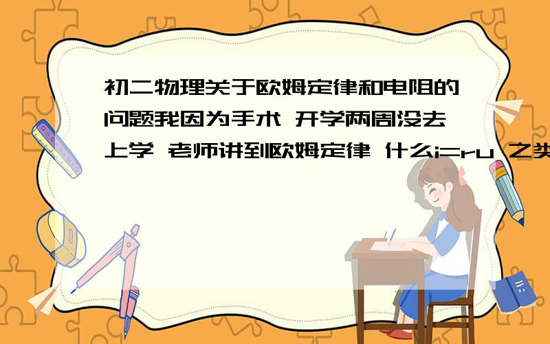 初二物理关于欧姆定律和电阻的问题我因为手术 开学两周没去上学 老师讲到欧姆定律 什么i=ru 之类的 听不懂,还有电阻,什么情况下用电阻啊,我都没明白..大概月考之前的知识告诉我.欧姆定