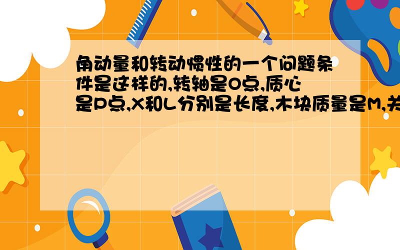 角动量和转动惯性的一个问题条件是这样的,转轴是O点,质心是P点,X和L分别是长度,木块质量是M,关于O点的转动惯性是“ i ”,θ是木块和垂直线（大致就是图上木块的那条线吧）的夹角, 求 关