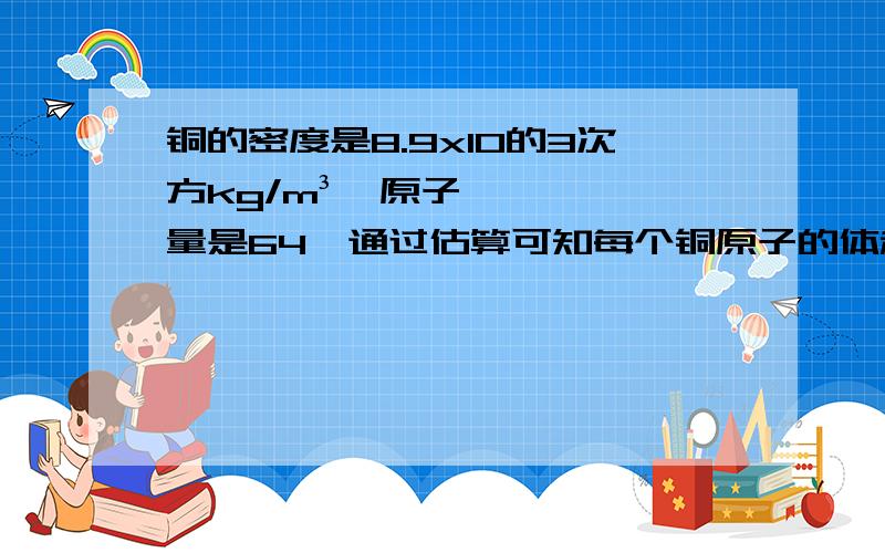 铜的密度是8.9x10的3次方kg/m³,原子量是64,通过估算可知每个铜原子的体积约为?