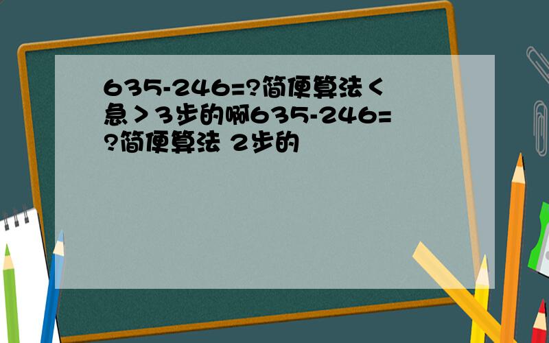 635-246=?简便算法＜急＞3步的啊635-246=?简便算法 2步的