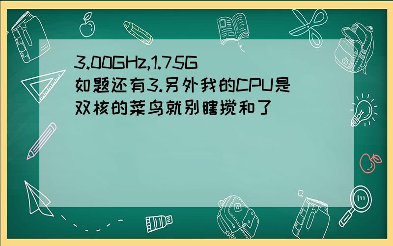 3.00GHz,1.75G 如题还有3.另外我的CPU是双核的菜鸟就别瞎搅和了