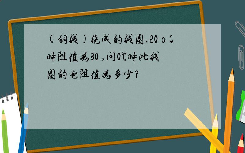 (铜线)绕成的线圈,20οC时阻值为30 ,问0℃时此线圈的电阻值为多少?