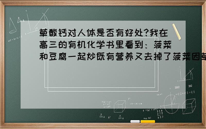 草酸钙对人体是否有好处?我在高三的有机化学书里看到：菠菜和豆腐一起炒既有营养又去掉了菠菜因草酸而产生的苦涩感!因菠菜里有草酸会伤害胃黏膜吃起来还有苦涩感,豆腐富含大量的钙,