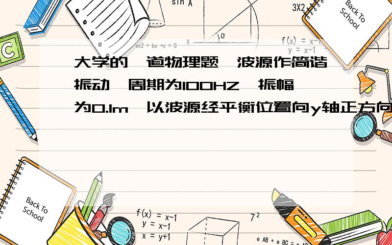 大学的一道物理题一波源作简谐振动,周期为100HZ,振幅为0.1m,以波源经平衡位置向y轴正方向运动时为计时起点.设此振动以400m/s的速度沿直线传播,以波源为原点,波传播方向为x轴正方向（1）求