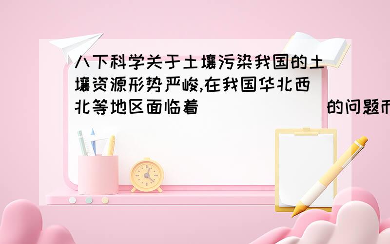 八下科学关于土壤污染我国的土壤资源形势严峻,在我国华北西北等地区面临着_______的问题而东部发达地区主要面临______的问题.（回答我国东、华北、西北的土壤有什么问题就可以了）