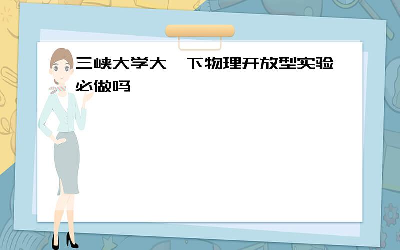 三峡大学大一下物理开放型实验必做吗