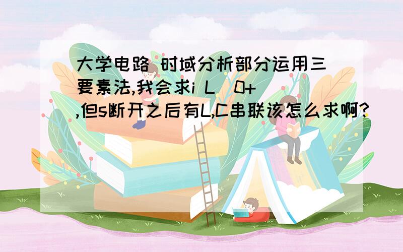 大学电路 时域分析部分运用三要素法,我会求i L(0+),但s断开之后有L,C串联该怎么求啊?