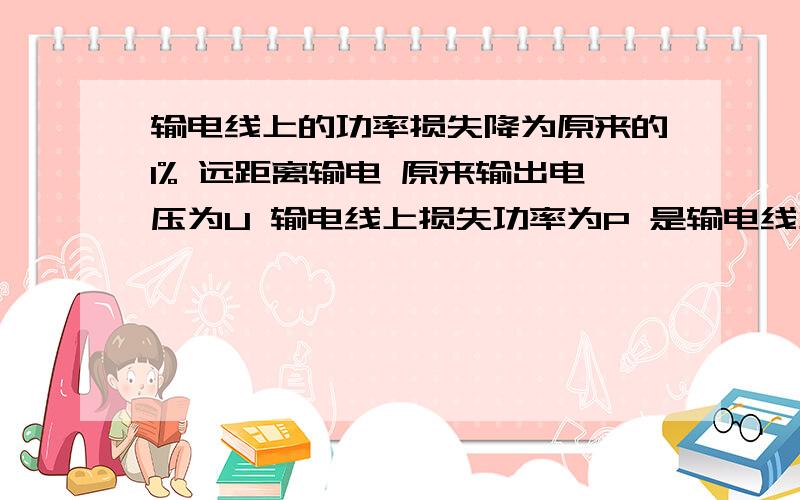 输电线上的功率损失降为原来的1% 远距离输电 原来输出电压为U 输电线上损失功率为P 是输电线上的功率损失降为原来的1%则输出电压为多少U?此时输电线上的电压损失变为原来的多少倍?