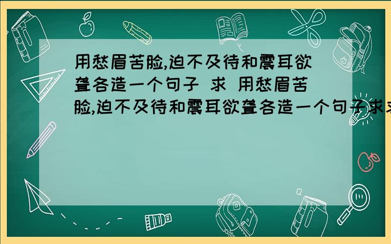 用愁眉苦脸,迫不及待和震耳欲聋各造一个句子 求 用愁眉苦脸,迫不及待和震耳欲聋各造一个句子求求你们了