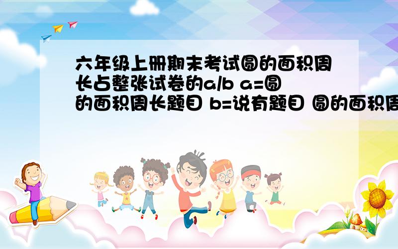 六年级上册期末考试圆的面积周长占整张试卷的a/b a=圆的面积周长题目 b=说有题目 圆的面积周长占n/100 n=分.求a b n.学校：湖北省武穴市实验小学