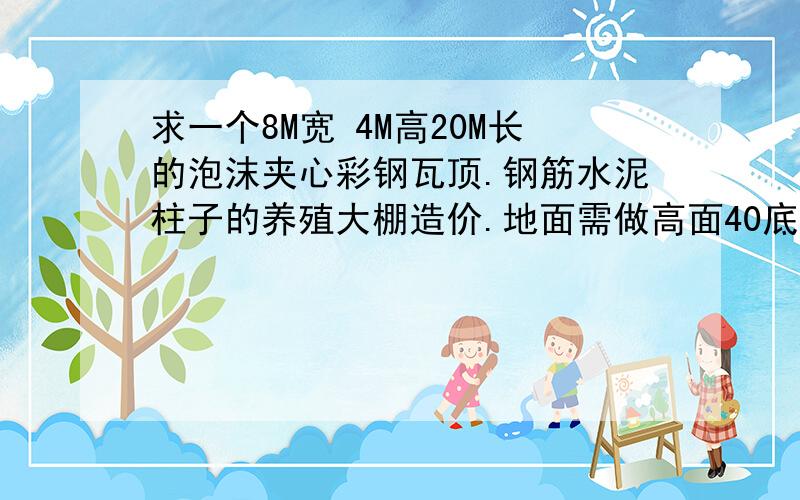 求一个8M宽 4M高20M长的泡沫夹心彩钢瓦顶.钢筋水泥柱子的养殖大棚造价.地面需做高面40底面20cm的梯形斜坡斜坡是方便排水,不需做水电只要做大棚,地面使用水泥打光华柱子用钢筋 水泥做 还